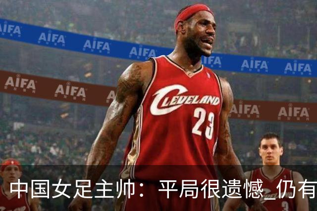 中国女足主帅：平局很遗憾 仍有信心以小组头名出线